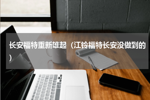 长安福特重新雄起（江铃福特长安没做到的）