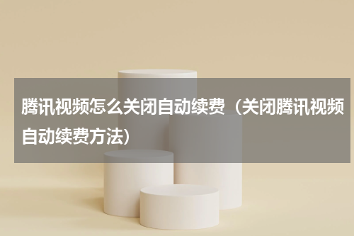 腾讯视频怎么关闭自动续费（关闭腾讯视频自动续费方法）
