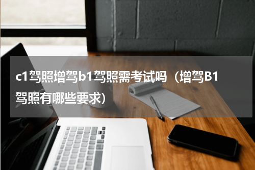 c1驾照增驾b1驾照需考试吗（增驾B1驾照有哪些要求）