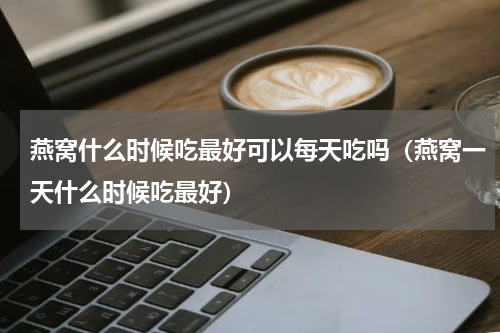 燕窝什么时候吃最好可以每天吃吗（燕窝一天什么时候吃最好）