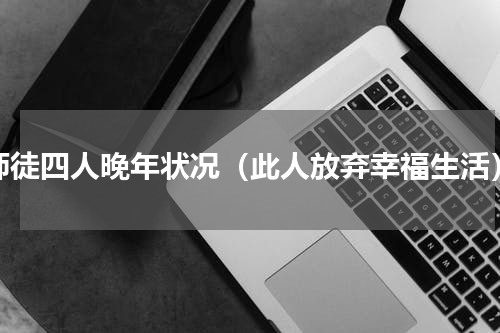 师徒四人晚年状况（此人放弃幸福生活）