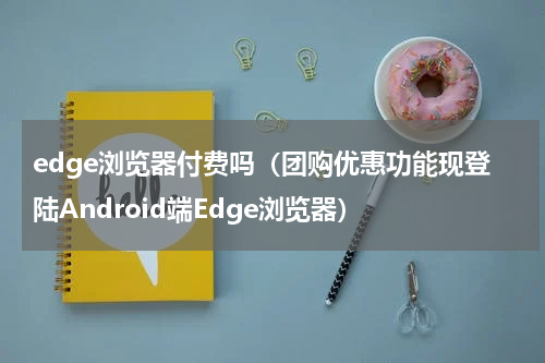 edge浏览器付费吗（团购优惠功能现登陆Android端Edge浏览器）