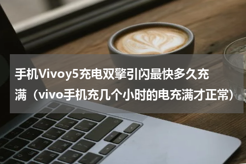 手机Vivoy5充电双擎引闪最快多久充满（vivo手机充几个小时的电充满才正常）