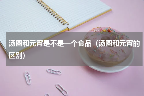 汤圆和元宵是不是一个食品（汤圆和元宵的区别）