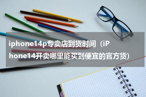 iphone14p专卖店到货时间（iPhone14开卖哪里能买到便宜的官方货）