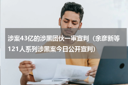 涉案43亿的涉黑团伙一审宣判（余彦新等121人系列涉黑案今日公开宣判）