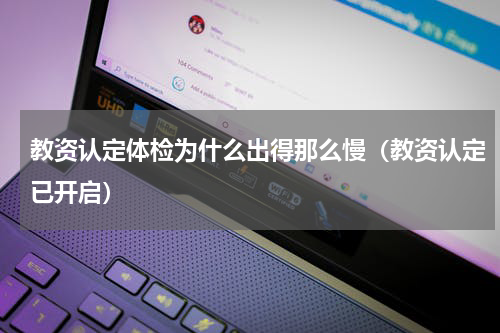 教资认定体检为什么出得那么慢（教资认定已开启）