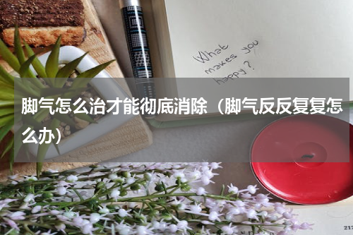 脚气怎么治才能彻底消除（脚气反反复复怎么办）
