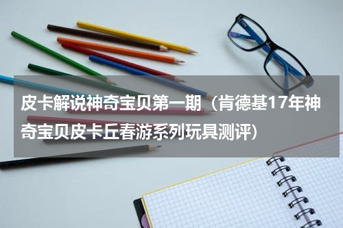 皮卡解说神奇宝贝第一期（肯德基17年神奇宝贝皮卡丘春游系列玩具测评）