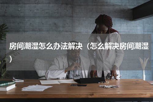 房间潮湿怎么办法解决（怎么解决房间潮湿）