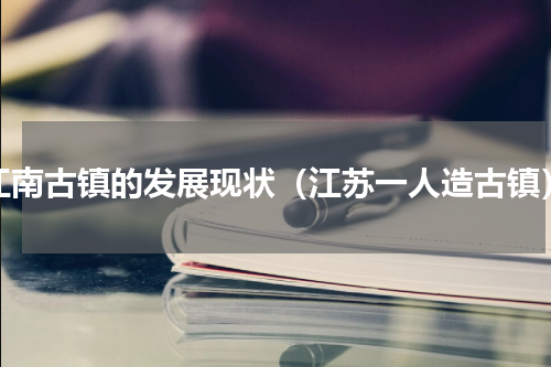 江南古镇的发展现状（江苏一人造古镇）