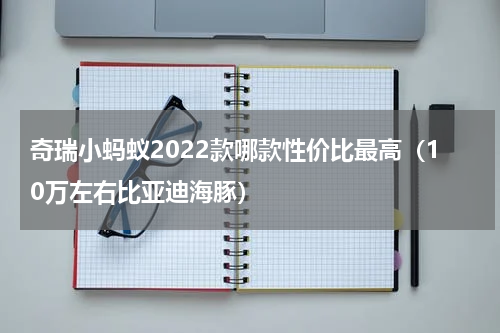 奇瑞小蚂蚁2022款哪款性价比最高（10万左右比亚迪海豚）