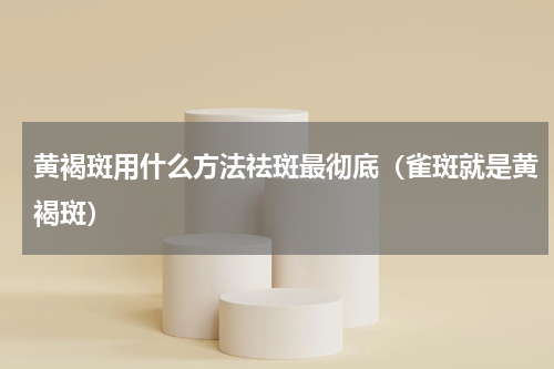 黄褐斑用什么方法祛斑最彻底（雀斑就是黄褐斑）
