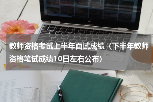 教师资格考试上半年面试成绩（下半年教师资格笔试成绩10日左右公布）