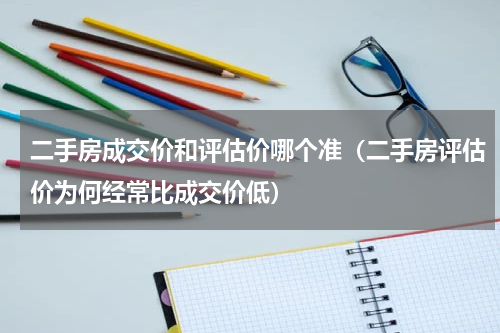 二手房成交价和评估价哪个准（二手房评估价为何经常比成交价低）