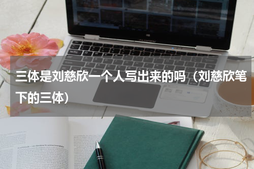 三体是刘慈欣一个人写出来的吗（刘慈欣笔下的三体）