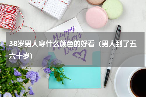 38岁男人穿什么颜色的好看（男人到了五六十岁）