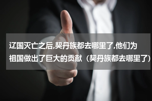 辽国灭亡之后,契丹族都去哪里了,他们为祖国做出了巨大的贡献（契丹族都去哪里了）