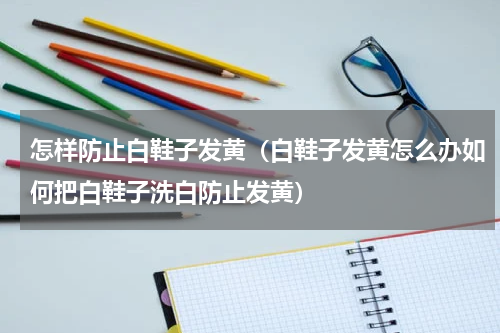 怎样防止白鞋子发黄（白鞋子发黄怎么办如何把白鞋子洗白防止发黄）