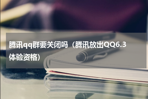 腾讯qq群要关闭吗（腾讯放出QQ6.3体验资格）