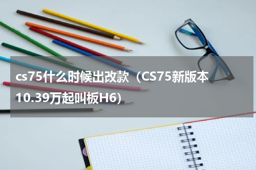 cs75什么时候出改款（CS75新版本10.39万起叫板H6）