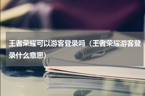 王者荣耀可以游客登录吗（王者荣耀游客登录什么意思）