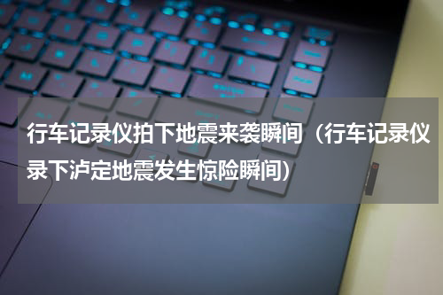 行车记录仪拍下地震来袭瞬间（行车记录仪录下泸定地震发生惊险瞬间）