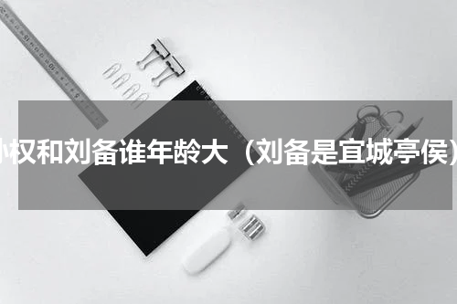 孙权和刘备谁年龄大（刘备是宜城亭侯）