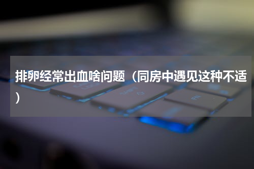 排卵经常出血啥问题（同房中遇见这种不适）