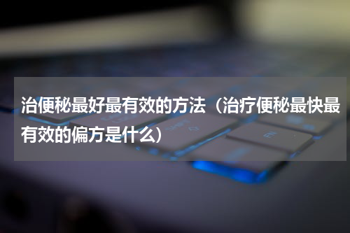 治便秘最好最有效的方法（治疗便秘最快最有效的偏方是什么）