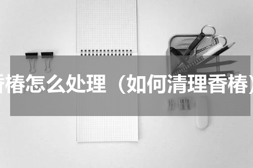 香椿怎么处理（如何清理香椿）