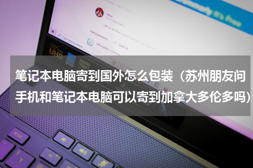 笔记本电脑寄到国外怎么包装（苏州朋友问手机和笔记本电脑可以寄到加拿大多伦多吗）