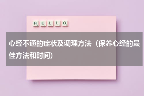 心经不通的症状及调理方法（保养心经的最佳方法和时间）