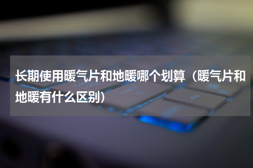 长期使用暖气片和地暖哪个划算（暖气片和地暖有什么区别）