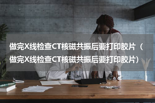 做完X线检查CT核磁共振后要打印胶片（做完X线检查CT核磁共振后要打印胶片）
