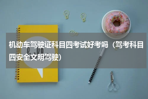 机动车驾驶证科目四考试好考吗（驾考科目四安全文明驾驶）