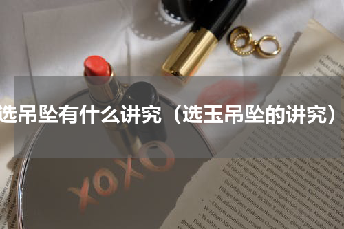 选吊坠有什么讲究（选玉吊坠的讲究）