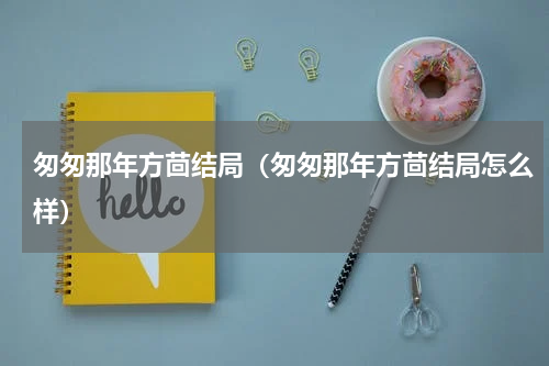 匆匆那年方茴结局（匆匆那年方茴结局怎么样）