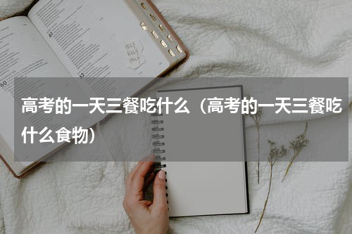 高考的一天三餐吃什么（高考的一天三餐吃什么食物）