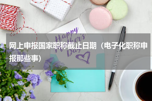 网上申报国家职称截止日期（电子化职称申报那些事）