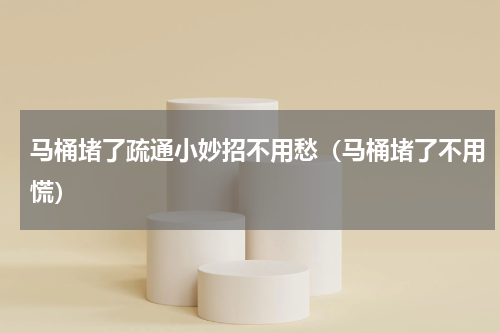 马桶堵了疏通小妙招不用愁（马桶堵了不用慌）