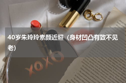40岁朱玲玲素颜近照（身材凹凸有致不见老）
