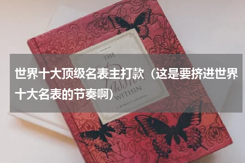 世界十大顶级名表主打款（这是要挤进世界十大名表的节奏啊）