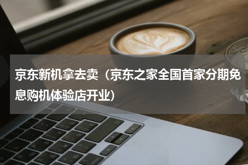 京东新机拿去卖（京东之家全国首家分期免息购机体验店开业）