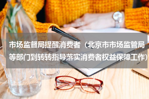 市场监督局提醒消费者（北京市市场监管局等部门到转转指导落实消费者权益保障工作）