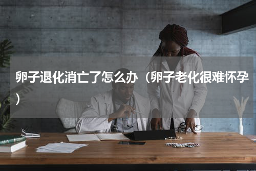 卵子退化消亡了怎么办（卵子老化很难怀孕）