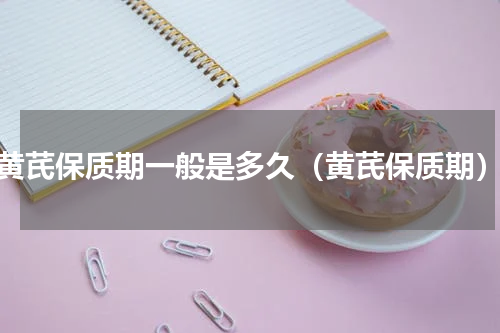 黄芪保质期一般是多久（黄芪保质期）