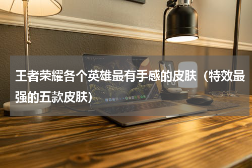 王者荣耀各个英雄最有手感的皮肤（特效最强的五款皮肤）