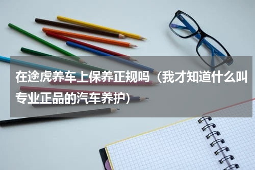 在途虎养车上保养正规吗（我才知道什么叫专业正品的汽车养护）