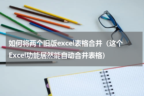 如何将两个旧版excel表格合并（这个Excel功能居然能自动合并表格）